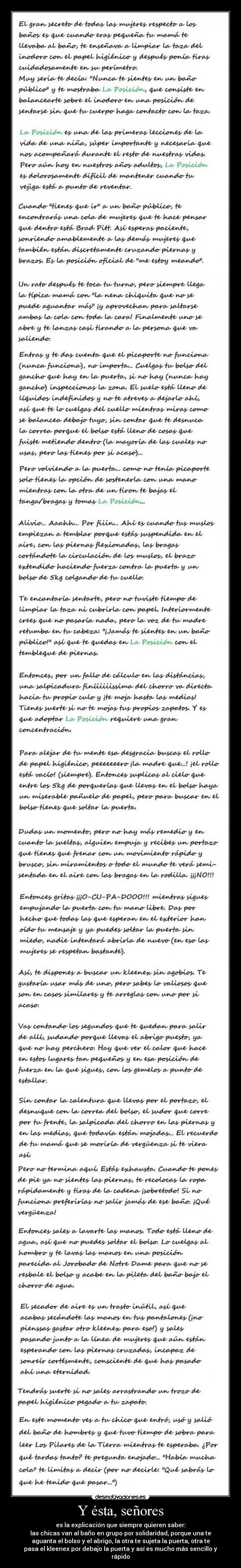Y ésta, señores - es la explicación que siempre quieren saber:
las chicas van al baño en grupo por solidaridad, porque una te
aguanta el bolso y el abrigo, la otra te sujeta la puerta, otra te
pasa el kleenex por debajo la puerta y así es mucho más sencillo y
rápido
