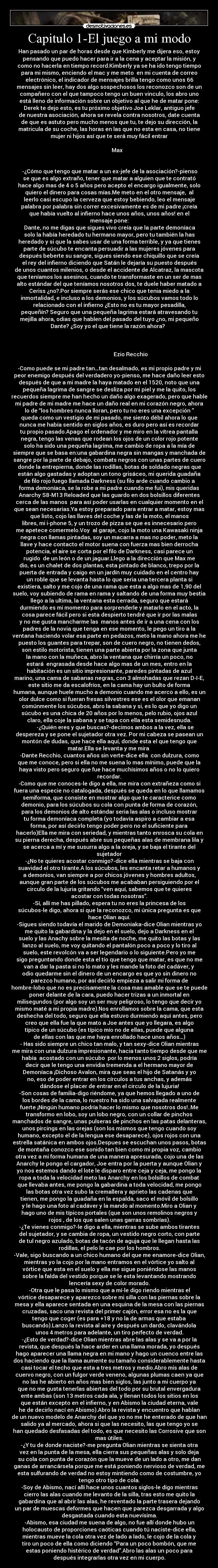 Capitulo 1-El juego a mi modo - Han pasado un par de horas desde que Kimberly me dijera eso, estoy
pensando que puedo hacer para ir a la cena y aceptar la misión, y
como no hacerla en tiempo record.Kimberly ya se ha ido tengo tiempo
para mi mismo, enciendo el mac y me meto  en mi cuenta de correo
electrónico, el indicador de mensajes brilla tengo como unos 66
mensajes sin leer, hay dos algo sospechosos los reconozco son de un
compañero con el que tampoco tengo un buen vinculo, los abro uno
está lleno de información sobre un objetivo al que he de matar pone:
Derek te dejo esto, es tu próximo objetivo Joe Leklar, antiguo jefe
de nuestra asociación, ahora se revela contra nosotros, date cuenta
de que es astuto pero mucho menos que tu, te dejo su dirección, la
matricula de su coche, las horas en las que no esta en casa, no tiene
mujer ni hijos así que te será muy fácil entrar
                                                                      
             Max 
         

 -¿Cómo que tengo que matar a un ex-jefe de la asociación?-pienso
se que es algo extraño, tener que matar a alguien que te contrató
hace algo mas de 4 o 5 años pero acepto el encargo igualmente, solo
quiero el dinero para cosas mías.Me meto en el otro mensaje,  al
leerlo casi escupo la cerveza que estoy bebiendo, leo el mensaje
palabra por palabra sin correr excesivamente es de mi padre ¡creía
que había vuelto al infierno hace unos años, unos años! en el
mensaje pone:
 Dante, no me digas que sigues vivo creía que la parte demoníaca
solo la había heredado tu hermano mayor, pero tu también la has
heredado y si que la sabes usar de una forma terrible, y ya que tienes
parte de súcubo te encanta persuadir a las mujeres jóvenes para
después beberte su sangre, sigues siendo ese chiquillo que se creía
el rey del infierno diciendo que Satán le dejaría su puesto después
de unos cuantos milenios, o desde el accidente de Alcatraz, la mascota
que teníamos los asesinos, cuando te transformaste en un ser de mas
alto estándar del que teníamos nosotros dos, te duele haber matado a
Ceriss ¿no?.Por siempre serás ese chico que tenia miedo a la
inmortalidad, e incluso a los demonios, y los súcubos vamos todo lo
relacionado con el infierno ¿Esto no es tu mayor pesadilla,
pequeñín? Seguro que una pequeña lagrima estará atravesando tu
mejilla ahora, odias que hablen del pasado del tuyo ¿no, mi pequeño
Dante? ¿Soy yo el que tiene la razón ahora?  
                                                                      
                                  
                                                                      
                                Ezio Recchio

-Como puede se mi padre tan…tan desalmado, es mi propio padre y mi
peor enemigo después del verdadero yo-pienso, me hace daño leer esto
después de que a mi madre la haya matado en el 1520, noto que una
pequeña lagrima de sangre se desliza por mi piel y me la quito, los
recuerdos siempre me han hecho un daño algo exagerado, pero que hable
mi padre de mi madre me hace un daño real en mi corazón negro, ahora
lo de “los hombres nunca lloran, pero tu no eres una excepción ”
queda como un vestigio de mi pasado, me siento débil ahora lo que
nunca me había sentido en siglos años, es duro pero así es recordar
tu propio pasado.Apago el ordenador y me miro en la vítrea pantalla
negra, tengo las venas que rodean los ojos de un color rojo potente
solo ha sido una pequeña lagrima, me cambio de ropa a la mía de
siempre que se basa en:una gabardina negra sin mangas y manchada de
sangre por la parte de debajo, combats negros con unas partes de cuero
donde la entrepierna, donde las rodillas, botas de soldado negras que
están algo gastadas y adoptan un tono grisáceo, mi querida guadaña
de filo rojo fuego llamada Darkness (su filo arde cuando cambio a
forma demoníaca, se la robe a mi padre cuando me fui), mis queridas
Anarchy S8-M13 Reloaded que las guardo en dos bolsillos diferentes
cerca de las manos  para así poder usarlas en cualquier momento en el
que sean necesarias.Ya estoy preparado para entrar a matar, estoy mas
que listo, cojo las llaves del coche y las de la moto, el manos
libres, mi i-phone 5, y un trozo de pizza se que es innecesario pero
me apetece comermelo.Voy  al garaje, cojo la moto una Kawasaki ninja
negra con llamas pintadas, soy un macarra a mas no poder, meto la
llave y hace contacto el motor suena con fuerza mas bien derrocha
potencia, el aire se corta por el filo de Darkness, casi parece un
rugido  de un león o de un jaguar.Llego a la dirección que Max me
dio, es un chalet de dos plantas, esta pintado de blanco, trepo por la
puerta de entrada y caigo en un jardín muy cuidado en el centro hay
un roble que se levanta hasta lo que seria una tercera planta si
existiera, salto y me cojo de una rama que esta a algo mas de 1,90 del
suelo, voy subiendo de rama en rama y saltando de una forma muy bestia
llego a la ultima, la ventana esta cerrada, seguro que estará
durmiendo es mi momento para sorprenderle y matarlo en el acto, la
cosa parece fácil pero si esta despierto tendré que ir por las malas
y no me gusta mancharme las  manos antes de ir a una cena con los
padres de la novia que tenga en ese momento, le pego un tiro a la
ventana haciendo volar esa parte en pedazos, meto la mano ahora me he
puesto los guantes para trepar, son de cuero negro, no tienen dedos,
son estilo motorista, tienen una parte abierta por la zona que junta
la mano con la muñeca, abro la ventana que chirría un poco, no
estará  engrasada desde hace algo mas de un mes, entro en la
habitación es un sitio impresionante, paredes pintadas de azul
marino, una cama de sabanas negras, con 3 almohadas que rezan D-I-E,
este sitio me da escalofríos, en la cama hay un bulto de forma
humana, aunque huele mucho a demonio cuando me acerco a ello, es un
olor dulce como si fueran fresas silvestres ese es el olor que emanan
comúnmente los súcubos, abro la sabana y si, es lo que yo digo un
súcubo es una chica de 20 años por lo menos, pelo rubio, ojos azul
claro, ella coje la sabana y se tapa con ella esta semidesnuda.
         -¿Quién eres y que buscas?-decimos ambos a la vez, ella se
despereza y se pone el sujetador otra vez. Por mi cabeza se pasean un
montón de dudas, que hace ella aquí, donde esta el que tengo que
matar.Ella se levanta y me mira 
-Dante Recchio, cuantos años sin verte-dice ella  con dulzura, como
que me conoce, pero si ella no me suena lo mas mínimo, puede que la
haya visto pero seguro que fue hace muchísimos años o no lo quiero
recordar.
-Como que me conoces-le digo a ella, me mira con extrañeza como si
fuera una especie no catalogada, después se queda en lo que llamamos
semiforma, que consiste en mostrar algo que te caracterice como
demonio, para los súcubos su cola con punta de forma de corazón,
para los demonios de alto estándar seria las alas o incluso mostrar
tu forma demoníaca completa (yo todavía aspiro a cambiar a esa
forma, por así decirlo tengo poder pero no el suficiente para
hacerlo)Ella me mira con seriedad, y mientras tanto enrosca su cola en
su pierna derecha, después abre sus pequeñas alas de membrana lila y
se acerca a mí y me susurra algo a la oreja, y se baja el tirante del
sujetador
-¿No te quieres acostar conmigo?-dice ella mientras se baja con
suavidad el otro tirante.A los súcubos, les encanta retar a humanos y
a demonios, van siempre a por chicos jóvenes y hombres adultos,
aunque gran parte de los súcubos me acababan persiguiendo por el
circulo de la lujuria gritando “ven aquí, sabemos que te quieres
acostar con todas nosotras”.
-Sí, allí me has pillado, espera tu no eres la princesa de los
súcubos-le digo, ahora si que la reconozco, mi única pregunta es que
hace Olian aquí.
-Sigues siendo todavía el marido de Demoniaka-dice Olian mientras yo
me quito la gabardina y la dejo en el suelo, dejo a Darkness en el
suelo y las Anachy sobre la mesita de noche, me quito las botas y las
lanzo al suelo, me voy quitando el pantalón poco a poco y lo tiro al
suelo, este revolcón va a ser legendario o lo siguiente.Pero yo me
sigo preguntando donde esta el tío que tengo que matar, es que no me
van a dar la pasta si no lo mato y les mande la foto del cadáver, y
odio quedarme sin el dinero de un encargo es que yo sin dinero no
parezco humano, por así decirlo empieza a salir mi forma de
hombre-lobo que no es precisamente la cosa mas amable que se te puede
poner delante de la cara, puedo hacer trizas a un inmortal en
milisegundos (por algo soy un ser muy peligroso, lo tengo que decir yo
mismo maté a mi propia madre).Nos enrollamos sobre la cama, que esta
deshecha del todo, seguro que ella estuvo durmiendo aquí antes, pero
creo que ella fue la que mato a Joe antes que yo llegara, es algo
típico de un súcubo (es típico mío no de ellas, puede que alguna
de ellas con las que me haya enrollado hace unos años…)
- Has sido siempre un chico tan malo, y tan sexy-dice Olian mientras
me mira con una dulzura impresionante, hacia tanto tiempo desde que me
había  acostado con un súcubo  por lo menos unos 2 siglos, podría
decir que le tengo una envidia tremenda a el hermano mayor de
Demoníaca ¡Dichoso Avalon, mira que seas el hijo de Satanás y yo
no, eso de poder entrar en los círculos a tus anchas, y además
dándose el placer de entrar en el circulo de la lujuria!
-Son cosas de familia-digo riéndome, ya que hemos llegado a uno de
los bordes de la cama, lo nuestro ha sido una salvajada realmente
fuerte ¡Ningún humano podría hacer lo mismo que nosotros dos!..Me
transformo en lobo, soy un lobo negro, con un collar de pinchos
manchados de sangre, unas pulseras de pinchos en las patas delanteras,
unos pircings en las orejas (son los mismos que tengo cuando soy
humano, excepto el de la lengua ese desaparece), ojos rojos con una
estrella satánica en ambos ojos.Despues se escuchan unos pasos, botas
de montaña conozco ese sonido tan bien como mi propia voz, cambio
otra vez a mi forma humana de una manera apresurada, cojo una de las
Anarchy le pongo el cargador, Joe entra por la puerta y aunque Olian y
yo nos estemos dando el lote le disparo entre ceja y ceja, me pongo la
ropa a toda la velocidad meto las Anarchy en los bolsillos de combat
que llevaba antes, me pongo la gabardina a toda velocidad, me pongo
las botas otra vez subo la cremallera y aprieto las cadenas que
tienen, me pongo la guadaña en la espalda, saco el móvil de bolsillo
y le hago una foto al cadáver y la mando al momento.Miro a Olian y
hago uno de mis típicos portales (que son unos remolinos negros y
rojos , de los que salen unas garras sombrías).
-¿Te vienes conmigo?-le digo a ella, mientras se sube ambos tirantes
del sujetador, y se cambia de ropa, un vestido negro corto, con parte
de tul negro azulado, botas de tacón de aguja que le llegan hasta las
rodillas, el pelo le cae por los hombros.
-Vale, sigo buscando a un chico humano del que me enamore-dice Olian,
mientras yo la cojo por la mano entramos en el vórtice yo salto al
vórtice que esta en el suelo y ella me sigue poniéndose las manos
sobre la falda del vestido porque se le esta levantando mostrando
lencería sexy de color morado.
-Otra que le pasa lo mismo que a mí-le digo riendo mientras el
vórtice desaparece y aparezco sobre mi silla con las piernas sobre la
mesa y ella aparece sentada en una esquina de la mesa con las piernas
cruzadas, saco una revista del primer cajón, error esa no es la que
tengo que coger (es para +18 y no la de armas que estaba
buscando).Lanzo la revista al aire y después un dardo, clavándola
unos 4 metros para adelante, un tiro perfecto de verdad.
-¿Esto de verdad?-dice Olian mientras abre las alas y se va a por la
revista, que después la hace arder en una llama morada, yo después
hago aparecer una llama negra en mi mano y hago un cuenco entre las
dos haciendo que la llama aumente su tamaño considerablemente hasta
casi tocar el techo que esta a tres metros y medio.Abro mis alas de
cuervo negro, con un fulgor verde veneno, algunas plumas caen ya que
no las he abierto en años mas bien siglos, las junto a mi cuerpo ya
que no me gusta tenerlas abiertas del todo por su brutal envergadura
ente ambas (son 13 metros cada ala, y llenan todos los sitios en los
que están excepto en el infierno, y en Abismo la ciudad eterna, vale
he de decirlo nací en Abismo).Abro la revista y encuentro que hablan
de un nuevo modelo de Anarchy del que yo no me he enterado de que han
salido ya al mercado, ahora si que las necesito, las que tengo yo se
han quedado desfasadas del todo, es que necesito las Corrosive que son
mas útiles.
-¿Y tu de donde naciste?-me pregunta Olian mientras se sienta otra
vez en la punta de la mesa, ella cierra sus pequeñas alas y solo deja
su cola con punta de corazón que la mueve de un lado a otro, me dan
ganas de arrancársela porque me está poniendo nervioso de verdad, me
esta sulfurando de verdad no estoy mintiendo como de costumbre, yo
tengo otro tipo de cola.
-Soy de Abismo, nací allí hace unos cuantos siglos-le digo mientras
cierro las alas cuando me levanto de la silla, tras esto me quito la
gabardina que al abrir las alas, he reventado la parte trasera dejando
un par de muescas deformes que hacen que parezca desgarrada y algo
desgastada cuando esta nuevísima.
-Abismo, esa ciudad me suena de algo, no fue allí donde hubo un
holocausto de proporciones caóticas cuando tú naciste-dice ella,
mientras mueve la cola otra vez de lado a lado, le cojo de la cola y
tiro un poco de ella como diciendo “Para un poco bombón, que me
estas poniendo histérico de verdad”.Abro las alas un poco para
después integrarlas otra vez en mi cuerpo.