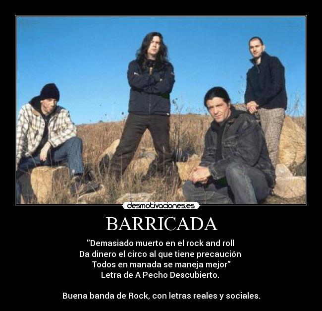 BARRICADA - Demasiado muerto en el rock and roll
Da dinero el circo al que tiene precaución
Todos en manada se maneja mejor
Letra de A Pecho Descubierto.
Buena banda de Rock, con letras reales y sociales.