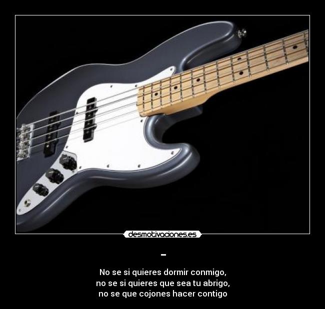 - - No se si quieres dormir conmigo,
no se si quieres que sea tu abrigo,
no se que cojones hacer contigo