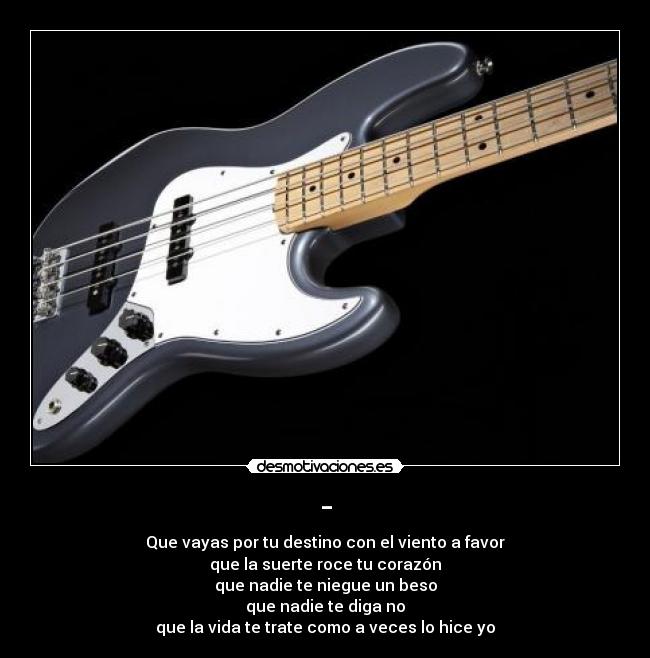 - - Que vayas por tu destino con el viento a favor
que la suerte roce tu corazón
que nadie te niegue un beso
que nadie te diga no
que la vida te trate como a veces lo hice yo