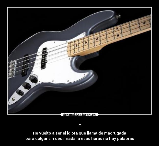 - - He vuelto a ser el idiota que llama de madrugada
para colgar sin decir nada, a esas horas no hay palabras