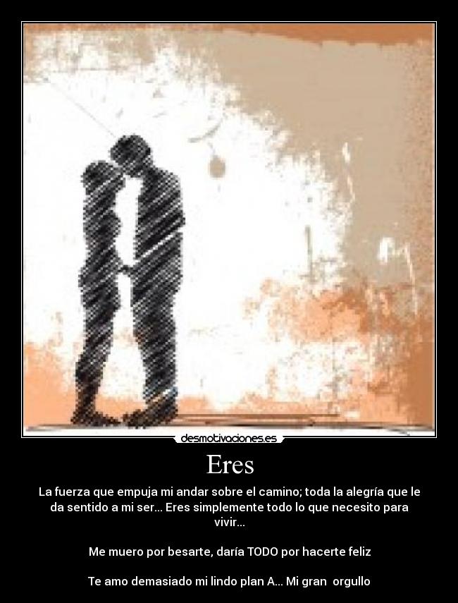 Eres - La fuerza que empuja mi andar sobre el camino; toda la alegría que le
da sentido a mi ser... Eres simplemente todo lo que necesito para
vivir...
Me muero por besarte, daría TODO por hacerte feliz
Te amo demasiado mi lindo plan A... Mi gran orgullo