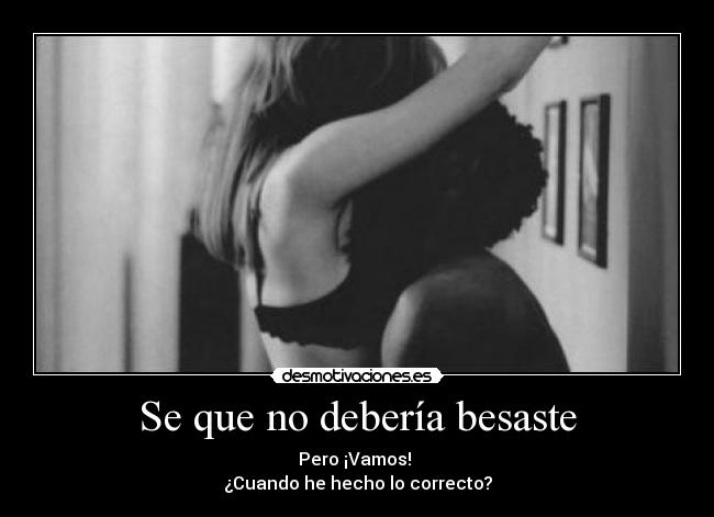 Se que no debería besaste - Pero ¡Vamos!
¿Cuando he hecho lo correcto?