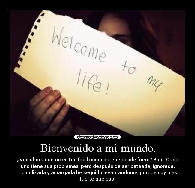 Bienvenido a mi mundo. - ¿Ves ahora que no es tan fácil como parece desde fuera? Bien. Cada
uno tiene sus problemas, pero después de ser pateada, ignorada,
ridiculizada y amargada he seguido levantándome, porque soy más
fuerte que eso.