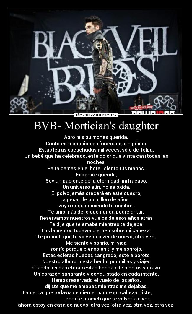 BVB- Morticians daughter - Abro mis pulmones querida,
Canto esta canción en funerales, sin prisas.
Estas letras escuchadas mil veces, sólo de felpa.
Un bebé que ha celebrado, este dolor que visita casi todas las
noches.
Falta camas en el hotel, siento tus manos.
Esperaré querida,
Soy un paciente de la eternidad, mi fracaso.
Un universo aún, no se oxida.
El polvo jamás crecerá en este cuadro,
a pesar de un millón de años
voy a seguir diciendo tu nombre.
Te amo más de lo que nunca podré gritar.
Reservamos nuestros vuelos de esos años atrás
Te dije que te amaba mientras te dejaba
Los lamentos todavía ciernen sobre mi cabeza,
Te prometí que te volvería a ver de nuevo, otra vez.
Me siento y sonrío, mi vida
sonrío porque pienso en ti y me sonrojo.
Estas esferas huecas sangrado, este alboroto
Nuestro alboroto esta hecho por millas y viajes
cuando las carreteras están hechas de piedras y grava.
Un corazón sangrante y conquistado en cada intento.
Hemos reservado el vuelo de los años,
dijiste que me amabas mientras me dejabas,
Lamenta que todavía se ciernen sobre su cabeza triste,
pero te prometí que te volvería a ver.
ahora estoy en casa de nuevo, otra vez, otra vez, otra vez, otra vez.