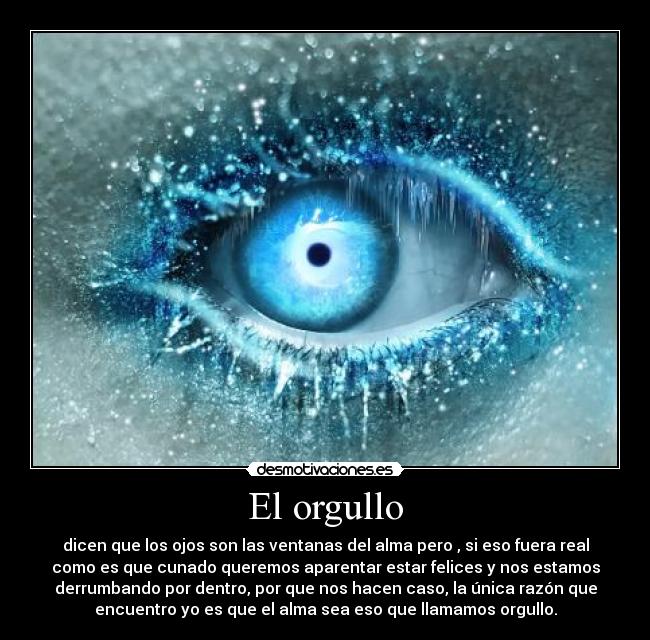 El orgullo - dicen que los ojos son las ventanas del alma pero , si eso fuera real
como es que cunado queremos aparentar estar felices y nos estamos
derrumbando por dentro, por que nos hacen caso, la única razón que
encuentro yo es que el alma sea eso que llamamos orgullo.