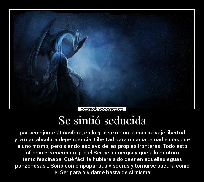 Se sintió seducida - por semejante atmósfera, en la que se unían la más salvaje libertad
y la más absoluta dependencia. Libertad para no amar a nadie más que
a uno mismo, pero siendo esclavo de las propias fronteras. Todo esto
ofrecía el veneno en que el Ser se sumergía y que a la criatura
tanto fascinaba. Qué fácil le hubiera sido caer en aquellas aguas
ponzoñosas... Soñó con empapar sus vísceras y tornarse oscura como
el Ser para olvidarse hasta de sí misma