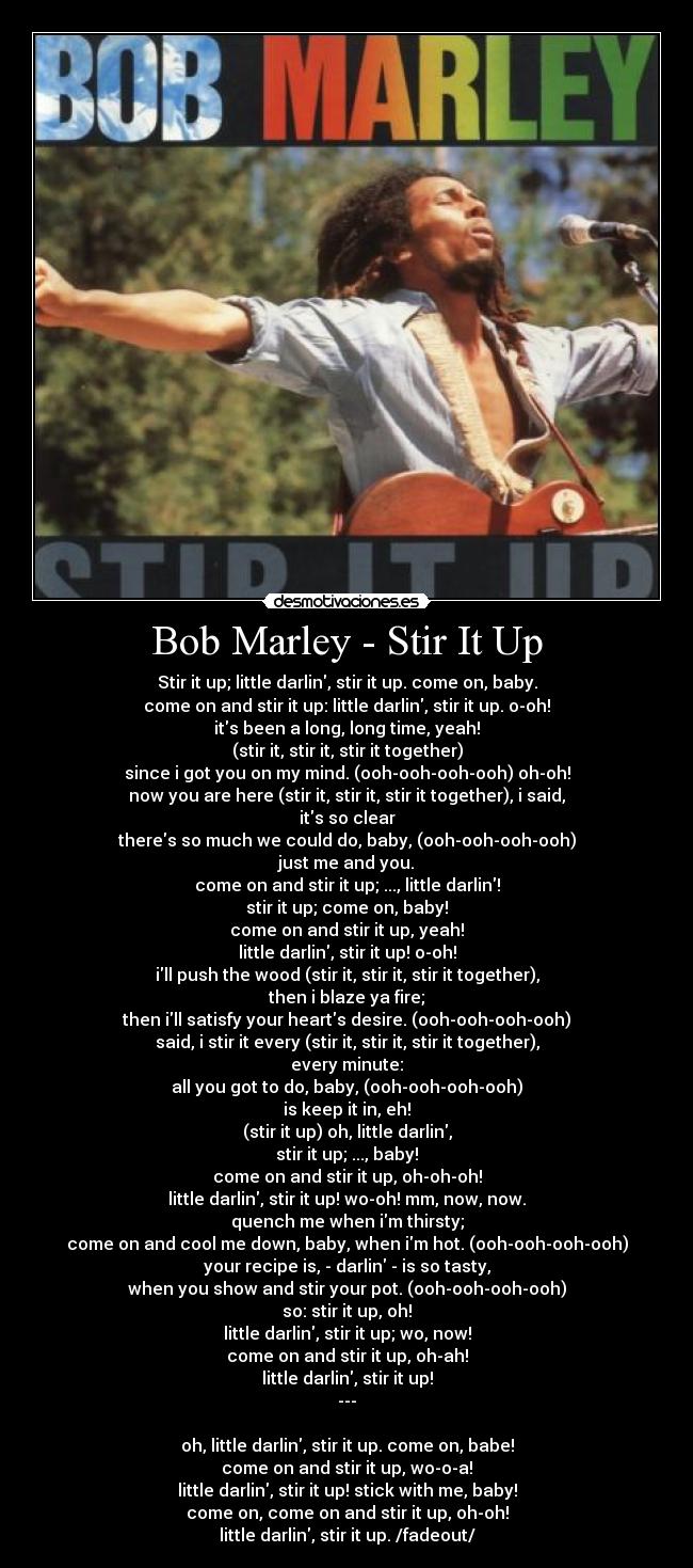 Bob Marley - Stir It Up - Stir it up; little darlin, stir it up. come on, baby.
come on and stir it up: little darlin, stir it up. o-oh!
its been a long, long time, yeah!
(stir it, stir it, stir it together)
since i got you on my mind. (ooh-ooh-ooh-ooh) oh-oh!
now you are here (stir it, stir it, stir it together), i said,
its so clear
theres so much we could do, baby, (ooh-ooh-ooh-ooh)
just me and you.
come on and stir it up; ..., little darlin!
stir it up; come on, baby!
come on and stir it up, yeah!
little darlin, stir it up! o-oh!
ill push the wood (stir it, stir it, stir it together),
then i blaze ya fire;
then ill satisfy your hearts desire. (ooh-ooh-ooh-ooh)
said, i stir it every (stir it, stir it, stir it together),
every minute:
all you got to do, baby, (ooh-ooh-ooh-ooh)
is keep it in, eh!
(stir it up) oh, little darlin,
stir it up; ..., baby!
come on and stir it up, oh-oh-oh!
little darlin, stir it up! wo-oh! mm, now, now.
quench me when im thirsty;
come on and cool me down, baby, when im hot. (ooh-ooh-ooh-ooh)
your recipe is, - darlin - is so tasty,
when you show and stir your pot. (ooh-ooh-ooh-ooh)
so: stir it up, oh!
little darlin, stir it up; wo, now!
come on and stir it up, oh-ah!
little darlin, stir it up!
---

oh, little darlin, stir it up. come on, babe!
come on and stir it up, wo-o-a!
little darlin, stir it up! stick with me, baby!
come on, come on and stir it up, oh-oh!
little darlin, stir it up. /fadeout/