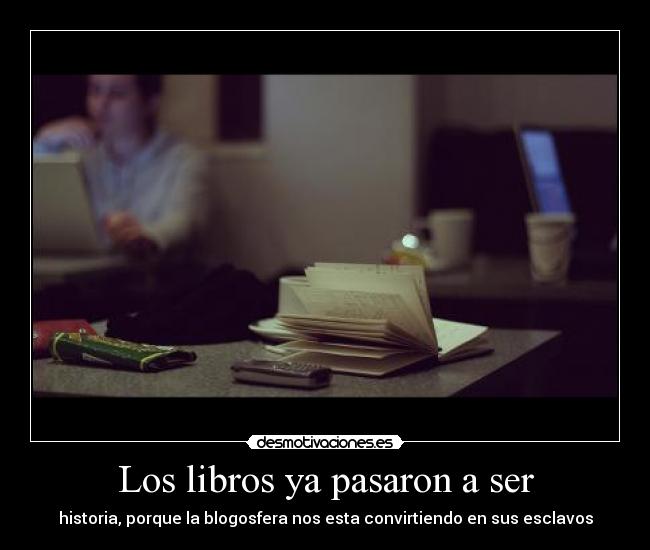 Los libros ya pasaron a ser - historia, porque la blogosfera nos esta convirtiendo en sus esclavos