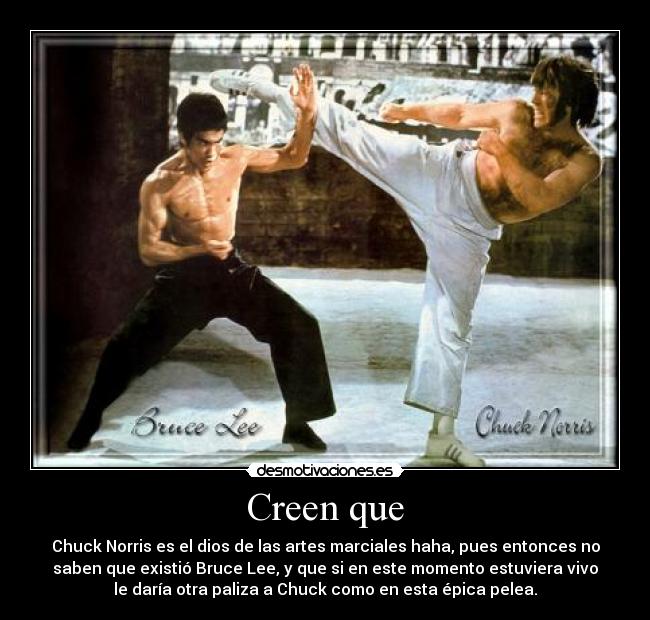 Creen que - Chuck Norris es el dios de las artes marciales haha, pues entonces no
saben que existió Bruce Lee, y que si en este momento estuviera vivo
le daría otra paliza a Chuck como en esta épica pelea.