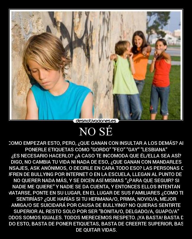 NO SÉ - COMO EMPEZAR ESTO, PERO, ¿QUE GANAN CON INSULTAR A LOS DEMÁS? AL
PONERLE ETIQUETAS COMO ”GORDO” ”FEO” ”GAY” ”LESBIANA”
¿ES NECESARIO HACERLO? ¿A CASO TE INCOMODA QUE ÉL/ELLA SEA ASÍ?
DIGO, NO CAMBIA TU VIDA NI NADA DE ESO, ¿QUE GANAN CON MANDARLES
MENSAJES, ASK ANÓNIMOS, O DECIRLE EN CARA TODO ESO? LAS PERSONAS QUE
SUFREN DE BULLYING POR INTERNET O EN LA ESCUELA, LLEGAN AL PUNTO DE YA
NO QUERER NADA MÁS, Y SE DICEN ASÍ MISMAS ”¿PARA QUE SEGUIR? SI
NADIE ME QUIERE” Y NADIE SE DA CUENTA, Y ENTONCES ELLOS INTENTAN
MATARSE, PONTE EN SU LUGAR, EN EL LUGAR DE SUS FAMILIARES ¿COMO TE
SENTIRÍAS? ¿QUE HARÍAS SI TU HERMANA/O, PRIMA, NOVIO/A, MEJOR
AMIGA/O SE SUICIDARÁ POR CAUSA DE BULLYING? NO QUIERAS SENTIRTE
SUPERIOR AL RESTO SOLO POR SER ”BONITA/O, DELGADO/A, GUAPO/A”
TODOS SOMOS IGUALES. TODOS MERECEMOS RESPETO. ¡YA BASTA! BASTA DE
TODO ESTO, BASTA DE PONER ETIQUETAS, BASTA DE CREERTE SUPERIOR, BASTA
DE QUITAR VIDAS.