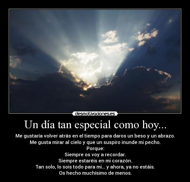 Un día tan especial como hoy... - Me gustaría volver atrás en el tiempo para daros un beso y un abrazo.
Me gusta mirar al cielo y que un suspiro inunde mi pecho.
Porque:
Siempre os voy a recordar.
Siempre estaréis en mi corazón.
Tan solo, lo sois todo para mi... y ahora, ya no estáis.
Os hecho muchísimo de menos.