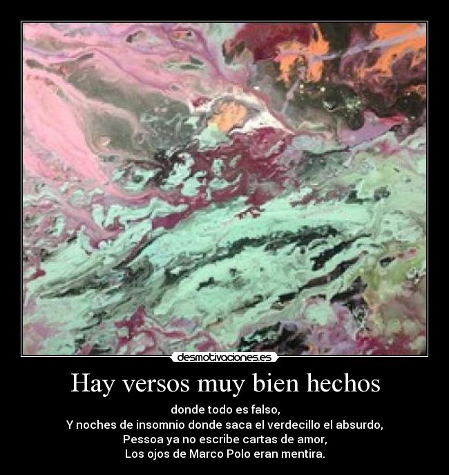 Hay versos muy bien hechos - donde todo es falso,
Y noches de insomnio donde saca el verdecillo el absurdo,
Pessoa ya no escribe cartas de amor,
Los ojos de Marco Polo eran mentira.