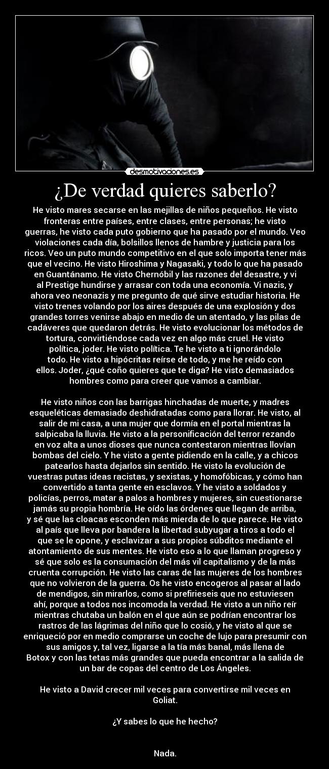 ¿De verdad quieres saberlo? - He visto mares secarse en las mejillas de niños pequeños. He visto
fronteras entre países, entre clases, entre personas; he visto
guerras, he visto cada puto gobierno que ha pasado por el mundo. Veo
violaciones cada día, bolsillos llenos de hambre y justicia para los
ricos. Veo un puto mundo competitivo en el que solo importa tener más
que el vecino. He visto Hiroshima y Nagasaki, y todo lo que ha pasado
en Guantánamo. He visto Chernóbil y las razones del desastre, y vi
al Prestige hundirse y arrasar con toda una economía. Vi nazis, y
ahora veo neonazis y me pregunto de qué sirve estudiar historia. He
visto trenes volando por los aires después de una explosión y dos
grandes torres venirse abajo en medio de un atentado, y las pilas de
cadáveres que quedaron detrás. He visto evolucionar los métodos de
tortura, convirtiéndose cada vez en algo más cruel. He visto
política, joder. He visto política. Te he visto a ti ignorándolo
todo. He visto a hipócritas reírse de todo, y me he reído con
ellos. Joder, ¿qué coño quieres que te diga? He visto demasiados
hombres como para creer que vamos a cambiar.

He visto niños con las barrigas hinchadas de muerte, y madres
esqueléticas demasiado deshidratadas como para llorar. He visto, al
salir de mi casa, a una mujer que dormía en el portal mientras la
salpicaba la lluvia. He visto a la personificación del terror rezando
en voz alta a unos dioses que nunca contestaron mientras llovían
bombas del cielo. Y he visto a gente pidiendo en la calle, y a chicos
patearlos hasta dejarlos sin sentido. He visto la evolución de
vuestras putas ideas racistas, y sexistas, y homofóbicas, y cómo han
convertido a tanta gente en esclavos. Y he visto a soldados y
policías, perros, matar a palos a hombres y mujeres, sin cuestionarse
jamás su propia hombría. He oído las órdenes que llegan de arriba,
y sé que las cloacas esconden más mierda de lo que parece. He visto
al país que lleva por bandera la libertad subyugar a tiros a todo el
que se le opone, y esclavizar a sus propios súbditos mediante el
atontamiento de sus mentes. He visto eso a lo que llaman progreso y
sé que solo es la consumación del más vil capitalismo y de la más
cruenta corrupción. He visto las caras de las mujeres de los hombres
que no volvieron de la guerra. Os he visto encogeros al pasar al lado
de mendigos, sin mirarlos, como si prefirieseis que no estuviesen
ahí, porque a todos nos incomoda la verdad. He visto a un niño reír
mientras chutaba un balón en el que aún se podrían encontrar los
rastros de las lágrimas del niño que lo cosió, y he visto al que se
enriqueció por en medio comprarse un coche de lujo para presumir con
sus amigos y, tal vez, ligarse a la tía más banal, más llena de
Botox y con las tetas más grandes que pueda encontrar a la salida de
un bar de copas del centro de Los Ángeles.

He visto a David crecer mil veces para convertirse mil veces en
Goliat.

¿Y sabes lo que he hecho?


Nada.