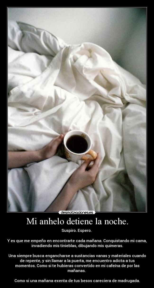 Mi anhelo detiene la noche. - Suspiro. Espero.
Y es que me empeño en encontrarte cada mañana. Conquistando mi cama,
invadiendo mis tinieblas, dibujando mis quimeras.
Una siempre busca engancharse a sustancias vanas y materiales cuando
de repente, y sin llamar a la puerta, me encuentro adicta a tus
momentos. Como si te hubieras convertido en mi cafeína de por las
mañanas.
Como si una mañana exenta de tus besos careciera de madrugada.