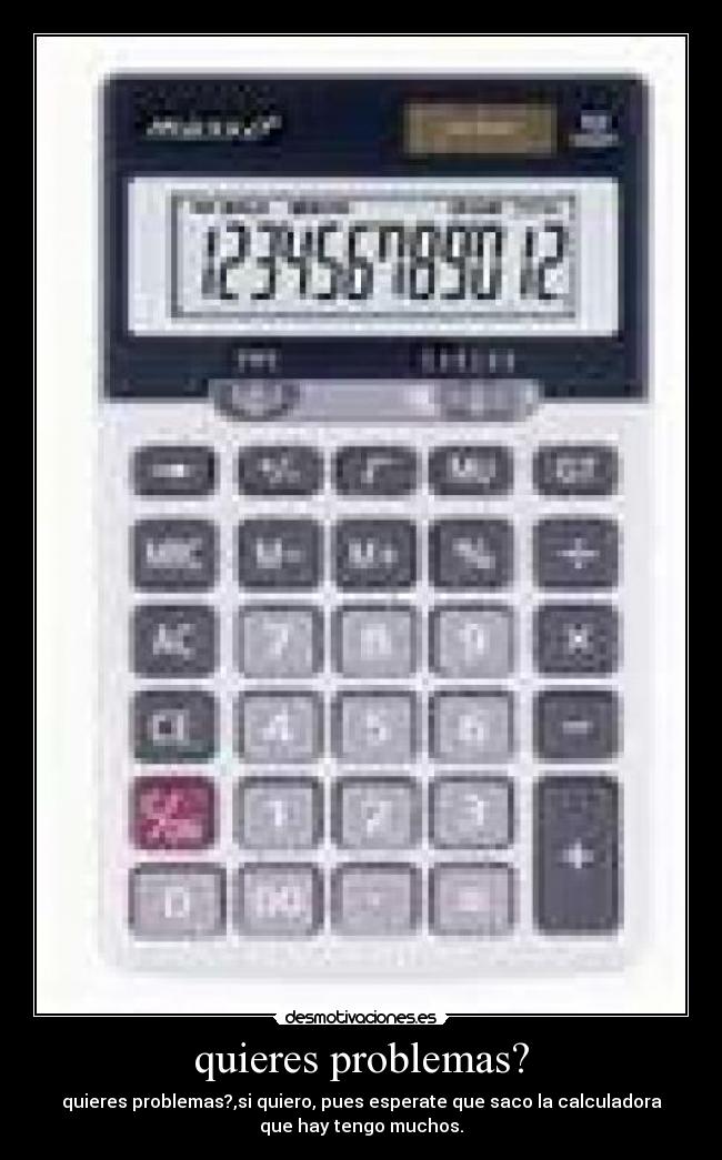 quieres problemas? - quieres problemas?,si quiero, pues esperate que saco la calculadora
que hay tengo muchos.