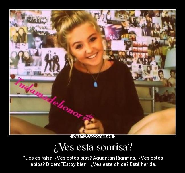 ¿Ves esta sonrisa? - Pues es falsa. ¿Ves estos ojos? Aguantan lágrimas. ¿Ves estos
labios? Dicen: Estoy bien. ¿Ves esta chica? Está herida.