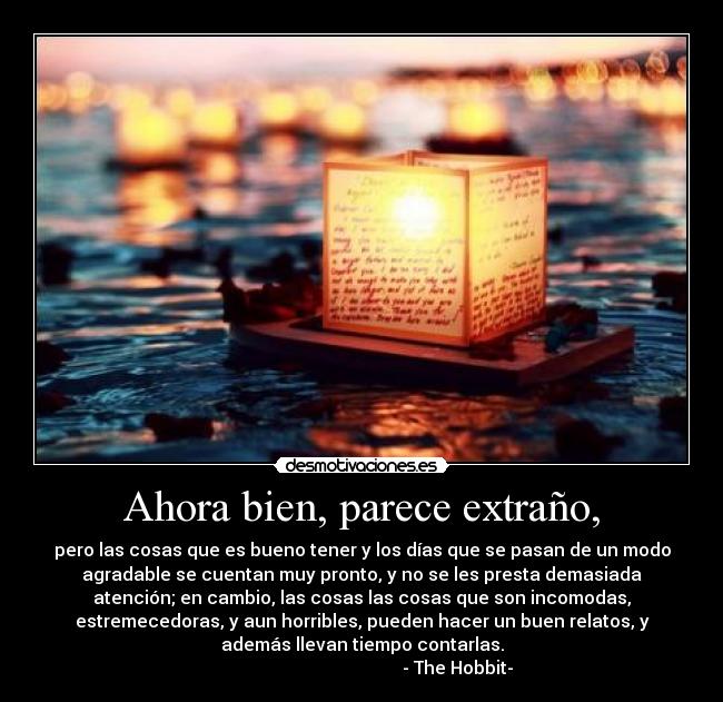 Ahora bien, parece extraño, - pero las cosas que es bueno tener y los días que se pasan de un modo
agradable se cuentan muy pronto, y no se les presta demasiada
atención; en cambio, las cosas las cosas que son incomodas,
estremecedoras, y aun horribles, pueden hacer un buen relatos, y
además llevan tiempo contarlas.
- The Hobbit-