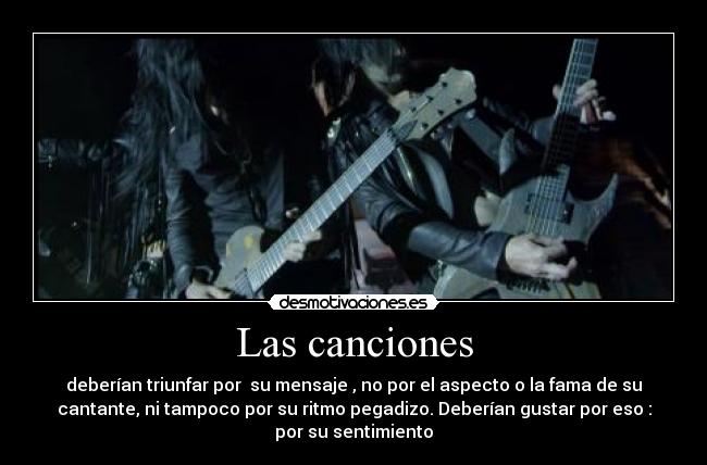 Las canciones - deberían triunfar por su mensaje , no por el aspecto o la fama de su
cantante, ni tampoco por su ritmo pegadizo. Deberían gustar por eso :
por su sentimiento
