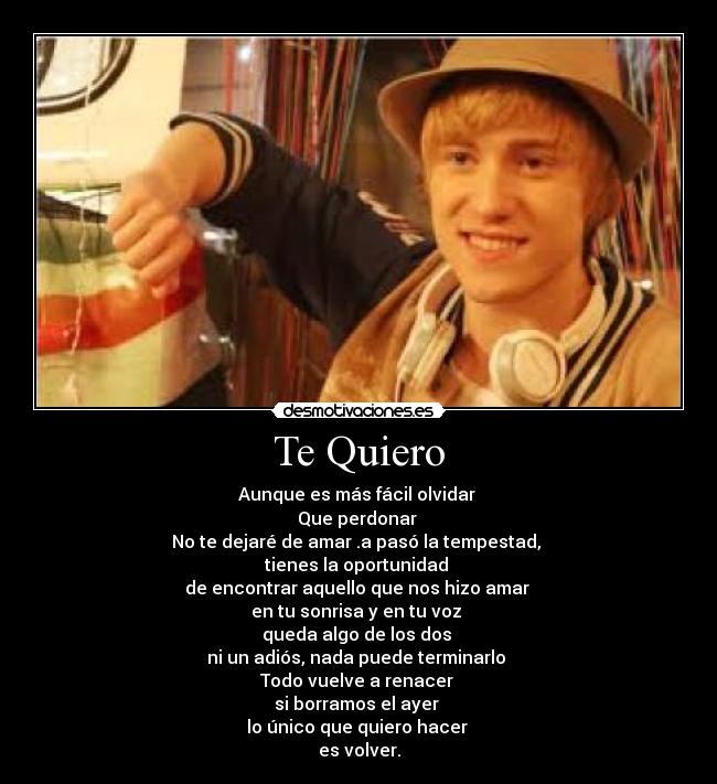 Te Quiero - Aunque es más fácil olvidar
Que perdonar
No te dejaré de amar .a pasó la tempestad,
tienes la oportunidad
de encontrar aquello que nos hizo amar
en tu sonrisa y en tu voz
queda algo de los dos
ni un adiós, nada puede terminarlo
Todo vuelve a renacer
si borramos el ayer
lo único que quiero hacer
es volver.