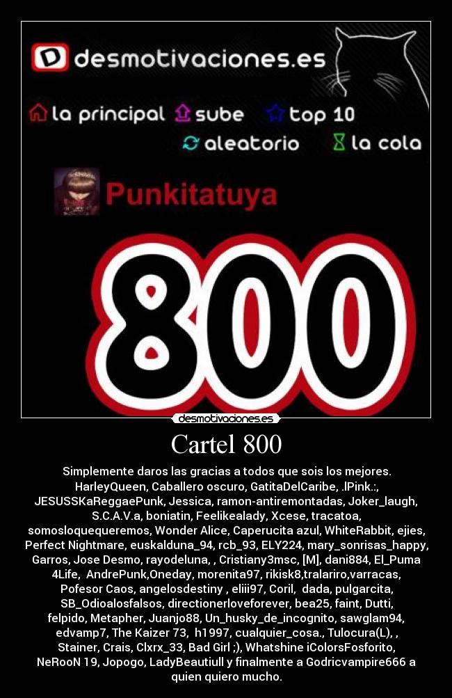 Cartel 800 - Simplemente daros las gracias a todos que sois los mejores.
HarleyQueen, Caballero oscuro, GatitaDelCaribe, .lPink.:,
JESUSSKaReggaePunk, Jessica, ramon-antiremontadas, Joker_laugh,
S.C.A.V.a, boniatin, Feelikealady, Xcese, tracatoa,
somosloquequeremos, Wonder Alice, Caperucita azul, WhiteRabbit, ejies,
Perfect Nightmare, euskalduna_94, rcb_93, ELY224, mary_sonrisas_happy,
Garros, Jose Desmo, rayodeluna, , Cristiany3msc, [M], dani884, El_Puma
4Life,  AndrePunk,Oneday, morenita97, rikisk8,tralariro,varracas,
Pofesor Caos, angelosdestiny , eliii97, Coril,  dada, pulgarcita,
SB_Odioalosfalsos, directionerloveforever, bea25, faint, Dutti,
felpido, Metapher, Juanjo88, Un_husky_de_incognito, sawglam94,
edvamp7, The Kaizer 73,  h1997, cualquier_cosa., Tulocura(L), ,
Stainer, Crais, Clxrx_33, Bad Girl ;), Whatshine iColorsFosforito,
NeRooN 19, Jopogo, LadyBeautiull y finalmente a Godricvampire666 a
quien quiero mucho.
