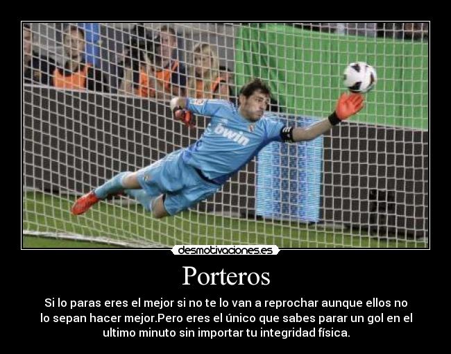 Porteros - Si lo paras eres el mejor si no te lo van a reprochar aunque ellos no
lo sepan hacer mejor.Pero eres el único que sabes parar un gol en el
ultimo minuto sin importar tu integridad física.