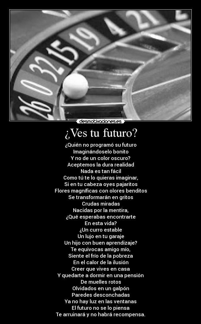 ¿Ves tu futuro? - ¿Quién no programó su futuro
Imaginándoselo bonito
Y no de un color oscuro?
Aceptemos la dura realidad
Nada es tan fácil
Como tú te lo quieras imaginar,
Si en tu cabeza oyes pajaritos
Flores magníficas con olores benditos
Se transformarán en gritos
Crudas miradas
Nacidas por la mentira,
¿Qué esperabas encontrarte
En esta vida?
¿Un curro estable
Un lujo en tu garaje
Un hijo con buen aprendizaje?
Te equivocas amigo mío,
Siente el frío de la pobreza
En el calor de la ilusión
Creer que vives en casa
Y quedarte a dormir en una pensión
De muelles rotos
Olvidados en un galpón
Paredes desconchadas
Ya no hay luz en las ventanas
El futuro no se lo piensa
Te arruinará y no habrá recompensa.