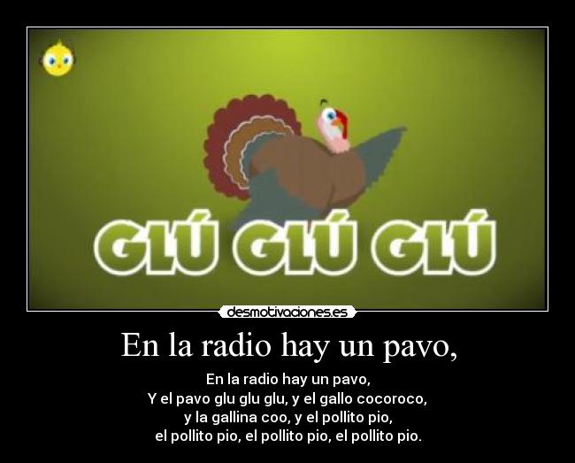 En la radio hay un pavo, - En la radio hay un pavo,
Y el pavo glu glu glu, y el gallo cocoroco,
y la gallina coo, y el pollito pio,
el pollito pio, el pollito pio, el pollito pio.