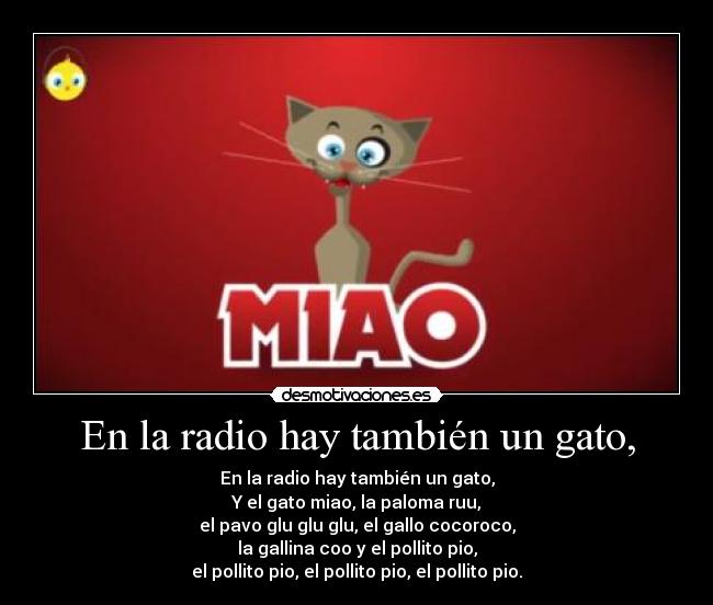 En la radio hay también un gato, - En la radio hay también un gato,
Y el gato miao, la paloma ruu,
el pavo glu glu glu, el gallo cocoroco,
la gallina coo y el pollito pio,
el pollito pio, el pollito pio, el pollito pio.