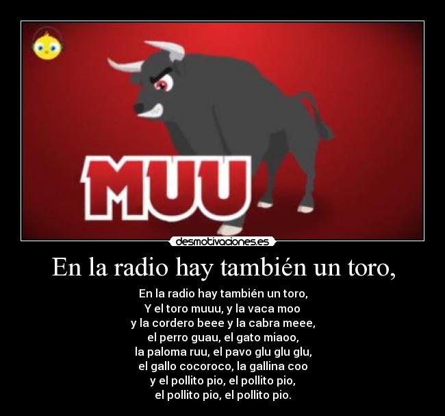 En la radio hay también un toro, - En la radio hay también un toro,
Y el toro muuu, y la vaca moo
y la cordero beee y la cabra meee,
el perro guau, el gato miaoo,
la paloma ruu, el pavo glu glu glu,
el gallo cocoroco, la gallina coo
y el pollito pio, el pollito pio,
el pollito pio, el pollito pio.