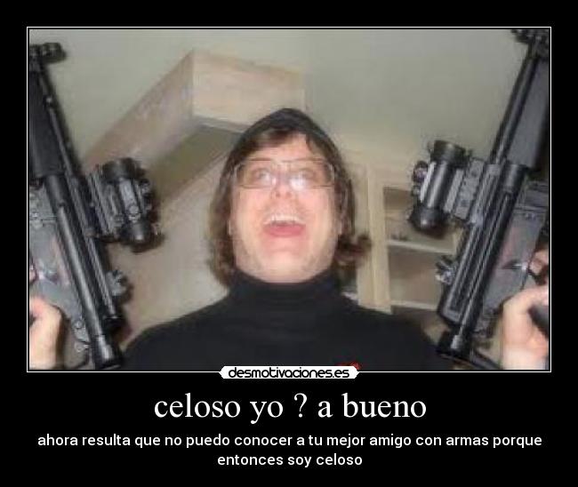 celoso yo ? a bueno - ahora resulta que no puedo conocer a tu mejor amigo con armas porque
entonces soy celoso