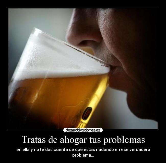 Tratas de ahogar tus problemas - en ella y no te das cuenta de que estas nadando en ese verdadero problema...
