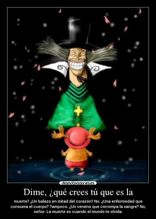 Dime, ¿qué crees tú que es la - muerte? ¿Un balazo en mitad del corazón? No. ¿Una enfermedad que
consuma el cuerpo? Tampoco. ¿Un veneno que corrompa la sangre? No,
señor. La muerte es cuando el mundo te olvida.