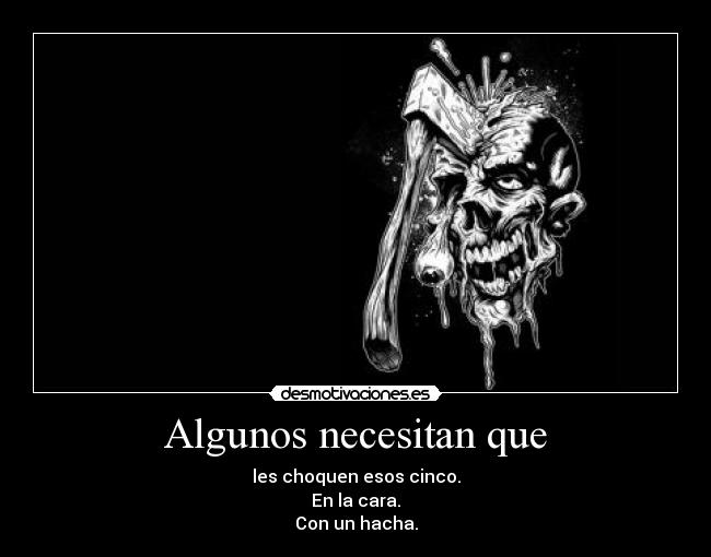 Algunos necesitan que - les choquen esos cinco.
En la cara.
Con un hacha.