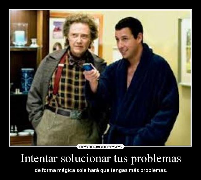 Intentar solucionar tus problemas - de forma mágica sola hará que tengas más problemas.