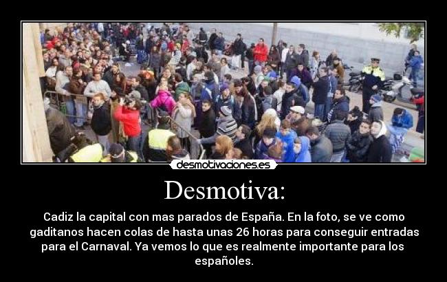 Desmotiva: - Cadiz la capital con mas parados de España. En la foto, se ve como
gaditanos hacen colas de hasta unas 26 horas para conseguir entradas
para el Carnaval. Ya vemos lo que es realmente importante para los 
españoles.