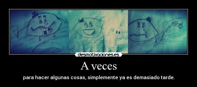 A veces - para hacer algunas cosas, simplemente ya es demasiado tarde.