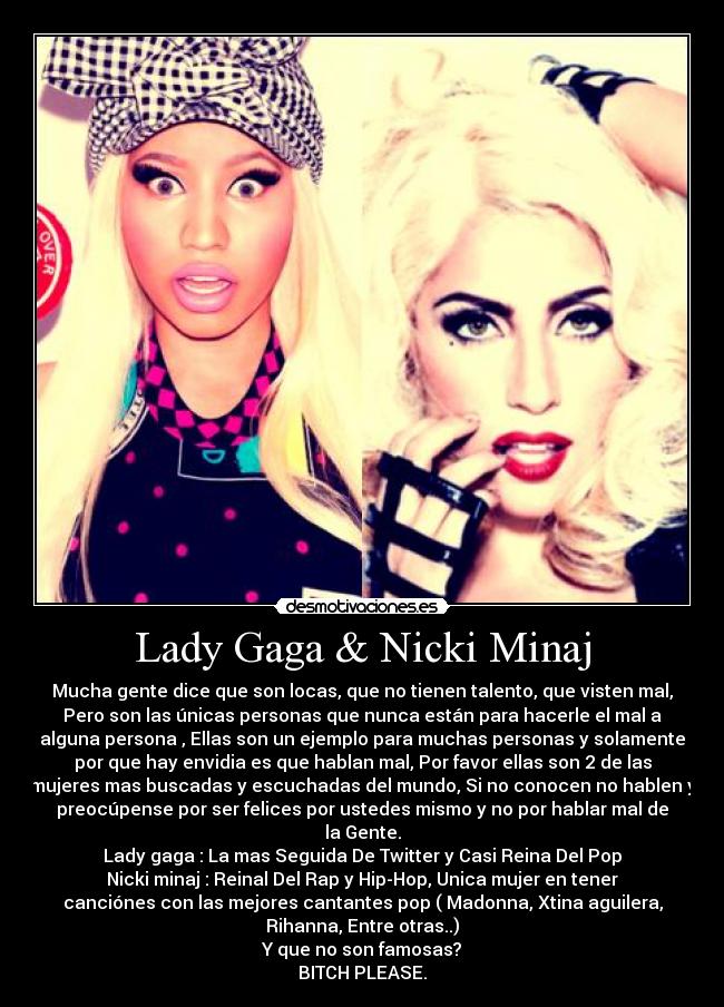 Lady Gaga & Nicki Minaj - Mucha gente dice que son locas, que no tienen talento, que visten mal,
Pero son las únicas personas que nunca están para hacerle el mal a
alguna persona , Ellas son un ejemplo para muchas personas y solamente
por que hay envidia es que hablan mal, Por favor ellas son 2 de las
mujeres mas buscadas y escuchadas del mundo, Si no conocen no hablen y
preocúpense por ser felices por ustedes mismo y no por hablar mal de
la Gente.
Lady gaga : La mas Seguida De Twitter y Casi Reina Del Pop
Nicki minaj : Reinal Del Rap y Hip-Hop, Unica mujer en tener
canciónes con las mejores cantantes pop ( Madonna, Xtina aguilera,
Rihanna, Entre otras..)
Y que no son famosas?
BITCH PLEASE.