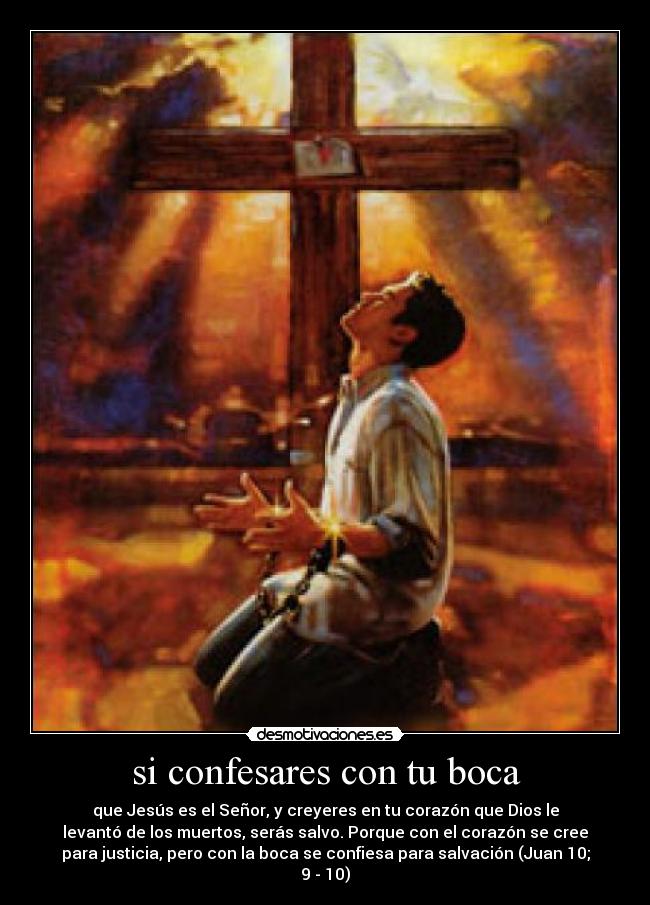 si confesares con tu boca - que Jesús es el Señor, y creyeres en tu corazón que Dios le
levantó de los muertos, serás salvo. Porque con el corazón se cree
para justicia, pero con la boca se confiesa para salvación (Juan 10;
9 - 10)