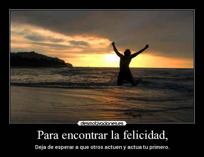 Para encontrar la felicidad, - Deja de esperar a que otros actuen y actua tu primero.