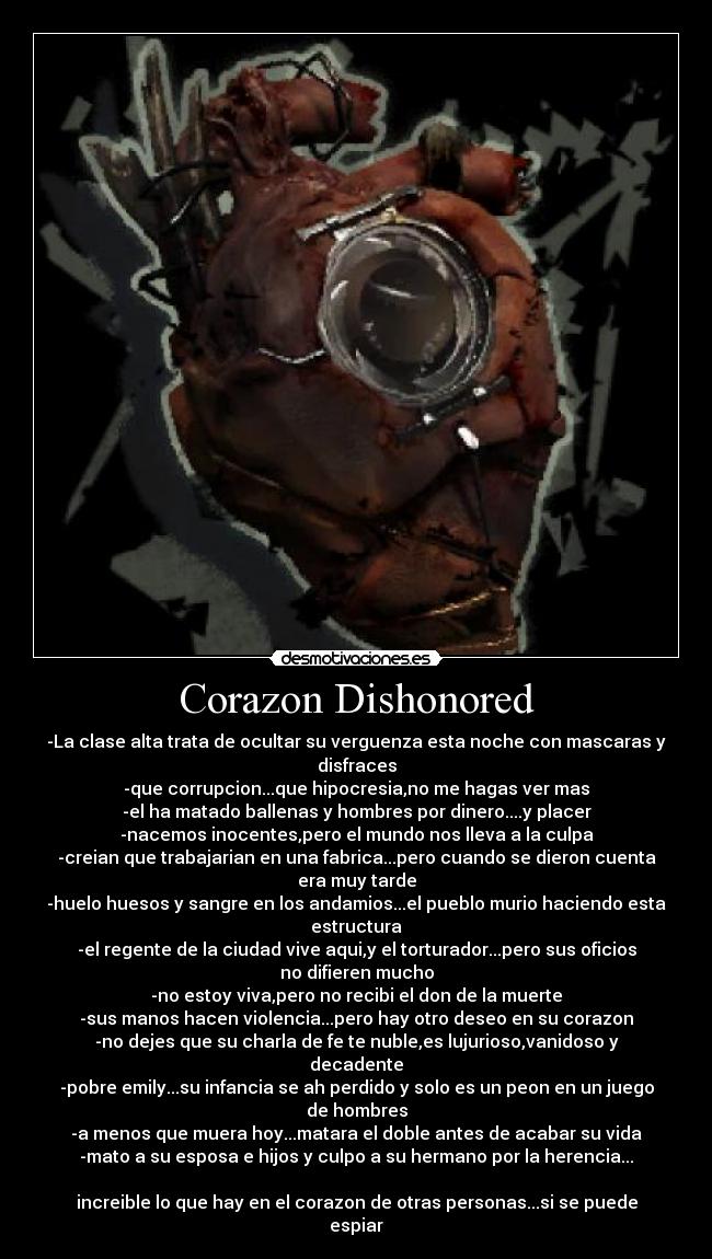 Corazon Dishonored - -La clase alta trata de ocultar su verguenza esta noche con mascaras y disfraces
-que corrupcion...que hipocresia,no me hagas ver mas
-el ha matado ballenas y hombres por dinero....y placer
-nacemos inocentes,pero el mundo nos lleva a la culpa
-creian que trabajarian en una fabrica...pero cuando se dieron cuenta era muy tarde
-huelo huesos y sangre en los andamios...el pueblo murio haciendo esta estructura
-el regente de la ciudad vive aqui,y el torturador...pero sus oficios no difieren mucho
-no estoy viva,pero no recibi el don de la muerte
-sus manos hacen violencia...pero hay otro deseo en su corazon
-no dejes que su charla de fe te nuble,es lujurioso,vanidoso y decadente
-pobre emily...su infancia se ah perdido y solo es un peon en un juego de hombres
-a menos que muera hoy...matara el doble antes de acabar su vida
-mato a su esposa e hijos y culpo a su hermano por la herencia...
increible lo que hay en el corazon de otras personas...si se puede espiar