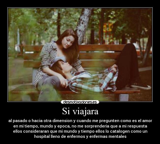 Si viajara - al pasado o hacia otra dimension y cuando me pregunten como es el amor
en mi tiempo, mundo y epoca, no me sorprenderia que a mi respuesta
ellos consideraran que mi mundo y tiempo ellos lo catalogen como un
hospital lleno de enfermos y enfermas mentales