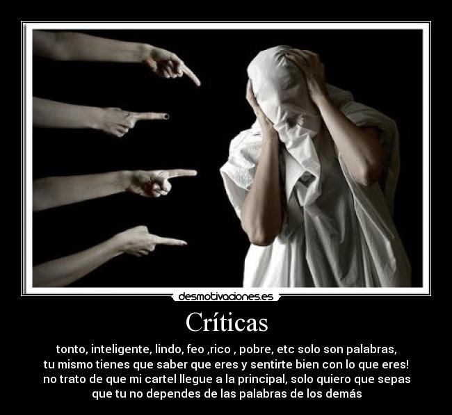 Críticas - tonto, inteligente, lindo, feo ,rico , pobre, etc solo son palabras,
tu mismo tienes que saber que eres y sentirte bien con lo que eres!
no trato de que mi cartel llegue a la principal, solo quiero que sepas
que tu no dependes de las palabras de los demás