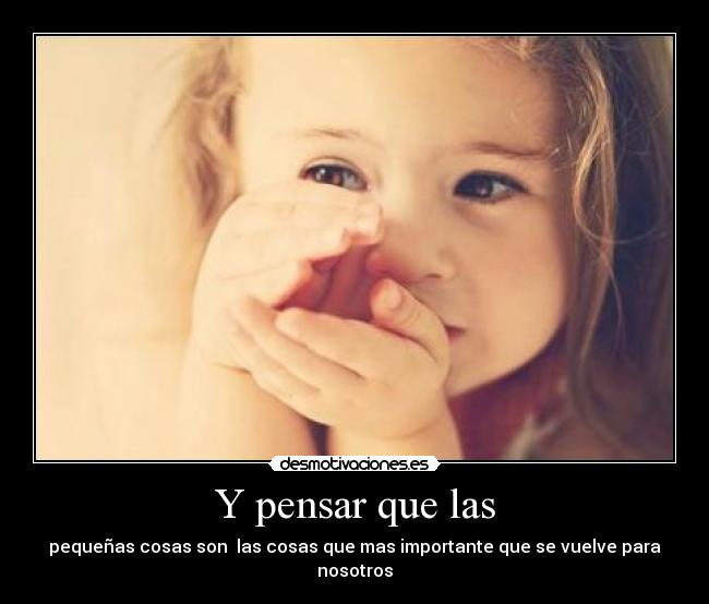 Y pensar que las - pequeñas cosas son las cosas que mas importante que se vuelve para nosotros