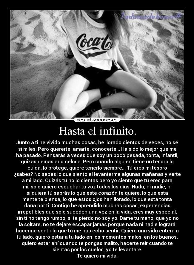 Hasta el infinito. - Junto a ti he vivido muchas cosas, he llorado cientos de veces, no sé
si miles. Pero quererte, amarte, conocerte... Ha sido lo mejor que me
ha pasado. Pensarás a veces que soy un poco pesada, tonta, infantil,
quizás demasiado celosa. Pero cuando alguien tiene un tesoro lo
cuida, lo protege, quiere tenerlo siempre... Tú eres mi tesoro
¿sabes? No sabes lo que siento al levantarme algunas mañanas y verte
a mi lado. Quizás tú no lo sientas pero yo siento que tú eres para
mi, sólo quiero escuchar tu voz todos los días. Nada, ni nadie, ni
si quiera tú sabrás lo que este corazón te quiere, lo que esta
mente te piensa, lo que estos ojos han llorado, lo que esta tonta
daría por ti. Contigo he aprendido muchas cosas, experiencias
irrepetibles que solo suceden una vez en la vida, eres muy especial,
sin ti no tengo rumbo, si te pierdo no soy yo. Dame tu mano, que yo no
la soltare, no te dejare escapar jamas porque nada ni nadie logrará
hacerme sentir lo que tú me has echo sentir. Quiero una vida entera a
tu lado, quiero estar a tu lado en los momentos malos, en los buenos,
quiero estar ahí cuando te pongas malito, hacerte reír cuando te
sientas por los suelos, yo te levantaré.
Te quiero mi vida.