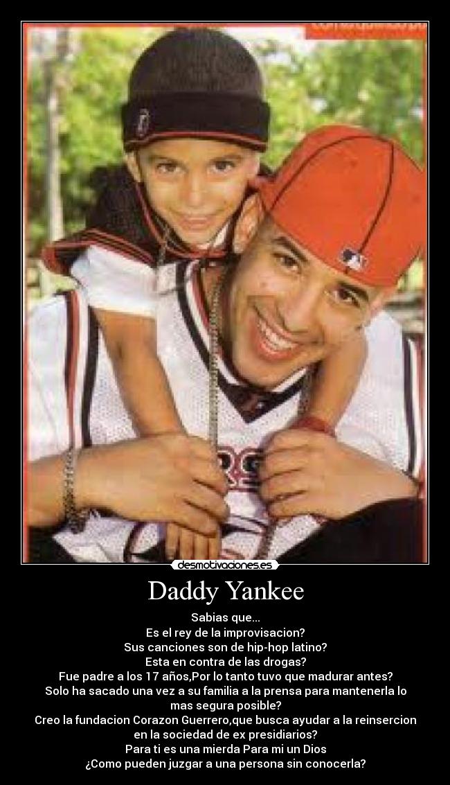 Daddy Yankee - Sabias que...
Es el rey de la improvisacion?
Sus canciones son de hip-hop latino?
Esta en contra de las drogas?
Fue padre a los 17 años,Por lo tanto tuvo que madurar antes?
Solo ha sacado una vez a su familia a la prensa para mantenerla lo
mas segura posible?
Creo la fundacion Corazon Guerrero,que busca ayudar a la reinsercion
en la sociedad de ex presidiarios?
Para ti es una mierda Para mi un Dios
¿Como pueden juzgar a una persona sin conocerla?
