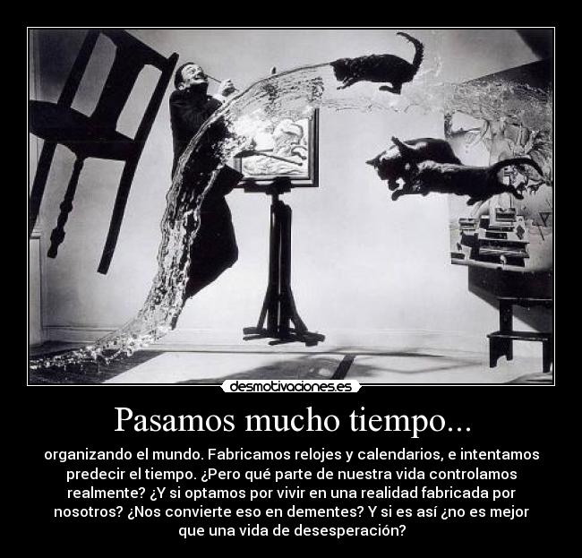 Pasamos mucho tiempo... - organizando el mundo. Fabricamos relojes y calendarios, e intentamos
predecir el tiempo. ¿Pero qué parte de nuestra vida controlamos
realmente? ¿Y si optamos por vivir en una realidad fabricada por
nosotros? ¿Nos convierte eso en dementes? Y si es así ¿no es mejor
que una vida de desesperación?