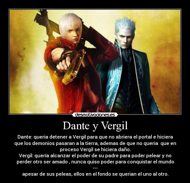 Dante y Vergil - Dante: queria detener a Vergil para que no abriera el portal e hiciera
que los demonios pasaran a la tierra, ademas de que no queria  que en
proceso Vergil se hiciera daño.
Vergil: quería alcanzar el poder de su padre para poder pelear y no
perder otro ser amado , nunca quiso poder para conquistar el mundo
---
apesar de sus peleas, ellos en el fondo se querian el uno al otro.