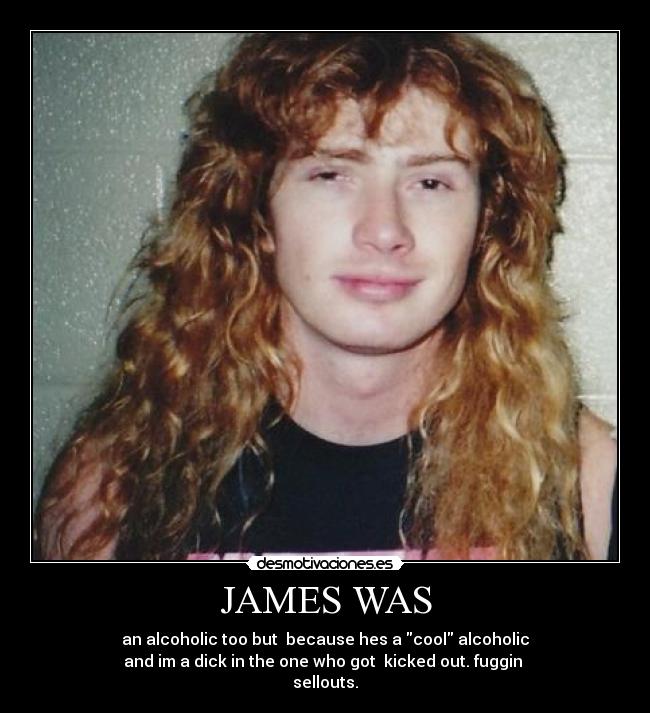 JAMES WAS - an alcoholic too but because hes a cool alcoholic
and im a dick in the one who got kicked out. fuggin
sellouts.